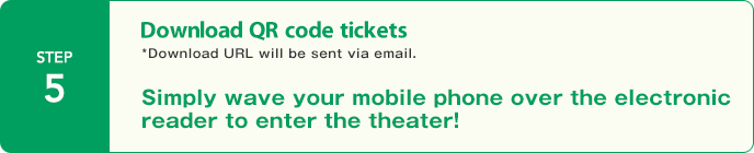 STEP5:Download QR code tickets *Download URL will be sent via email.　Simply wave your mobile phone over the electronic reader to enter the theater!。