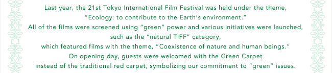All of the films were screened using 'green' power and various initiatives were launched, such as the 'natural TIFF' category, which featured films with the theme, 'Coexistence of nature and human beings.' On opening day, guests were welcomed with the Green Carpet instead of the traditional red carpet, symbolizing our commitment to 'green' issues.