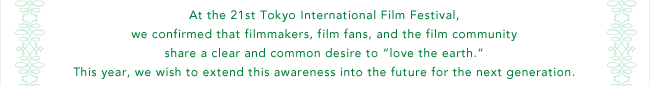 At the 21st Tokyo International Film Festival, we confirmed that filmmakers, film fans, and the film community share a clear and common desire to 'love the earth.' This year, we wish to extend this awareness into the future for the next generation.